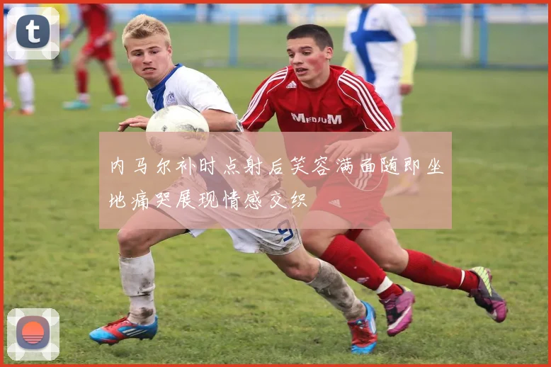内马尔补时点射后笑容满面随即坐地痛哭展现情感交织