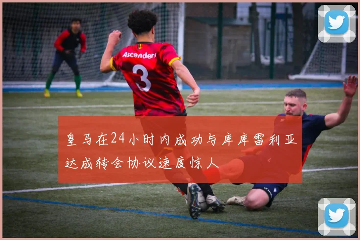 皇马在24小时内成功与库库雷利亚达成转会协议速度惊人