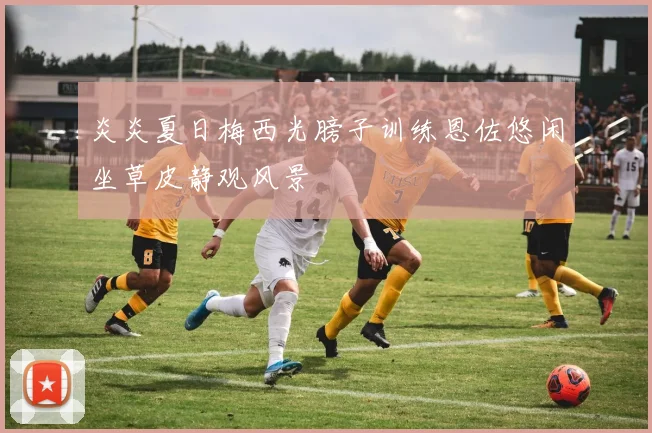 炎炎夏日梅西光膀子训练恩佐悠闲坐草皮静观风景