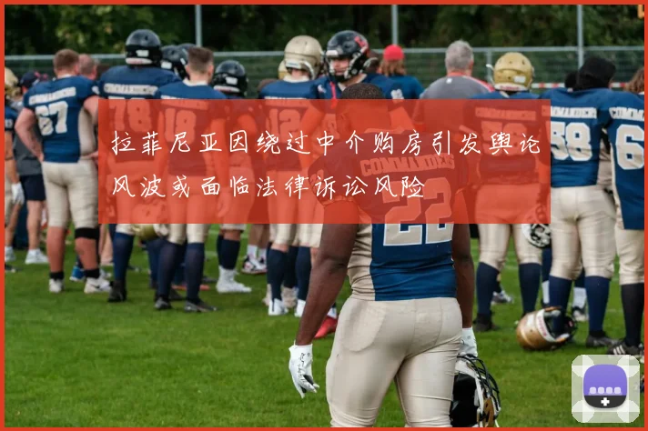 拉菲尼亚因绕过中介购房引发舆论风波或面临法律诉讼风险