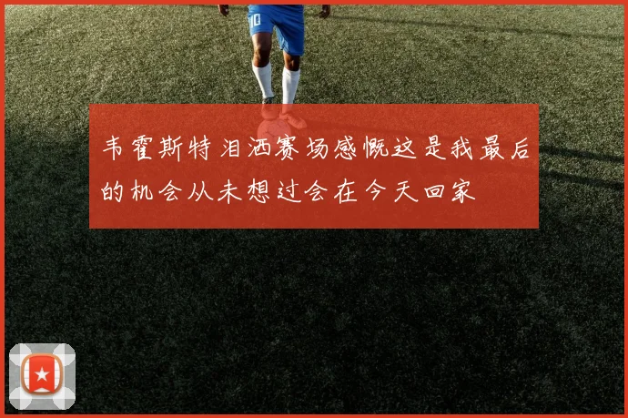 韦霍斯特泪洒赛场感慨这是我最后的机会从未想过会在今天回家