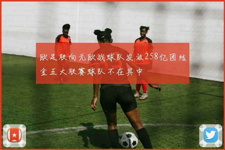 欧足联向无欧战球队发放258亿团结金五大联赛球队不在其中
