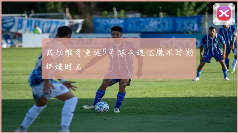 武切维奇重返9号球衣追忆魔术时期辉煌时光