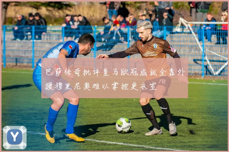 巴萨传奇批评皇马欧冠成就全靠外援穆里尼奥难以掌控更衣室