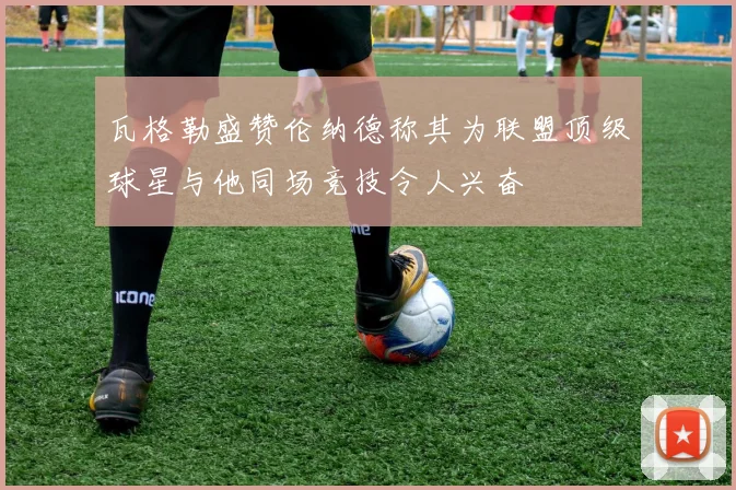 瓦格勒盛赞伦纳德称其为联盟顶级球星与他同场竞技令人兴奋