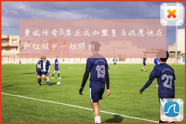 曼城传奇B席正式加盟皇马祝愿他在新征程中一切顺利