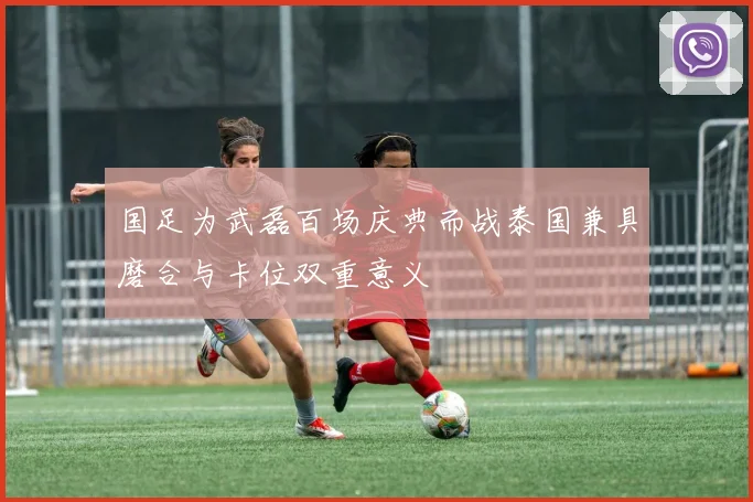 国足为武磊百场庆典而战泰国兼具磨合与卡位双重意义
