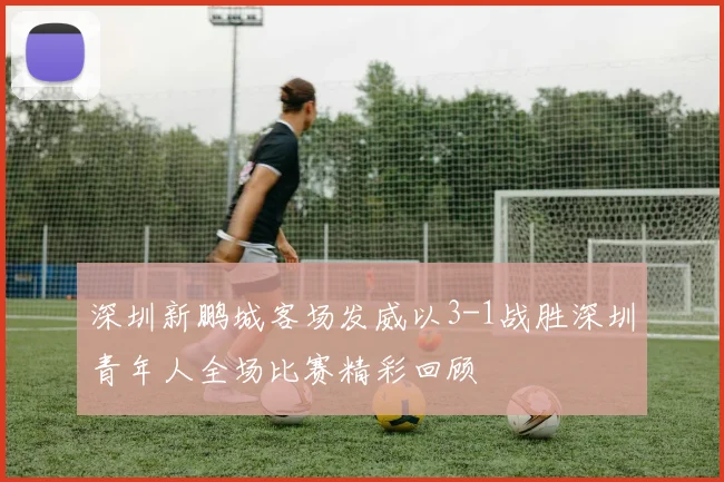深圳新鹏城客场发威以3-1战胜深圳青年人全场比赛精彩回顾