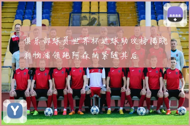 俱乐部球员世界杯进球助攻榜揭晓利物浦领跑阿森纳紧随其后