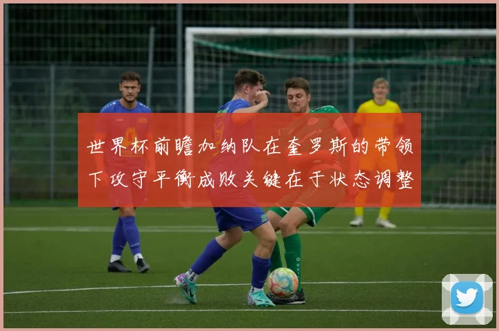 世界杯前瞻加纳队在奎罗斯的带领下攻守平衡成败关键在于状态调整
