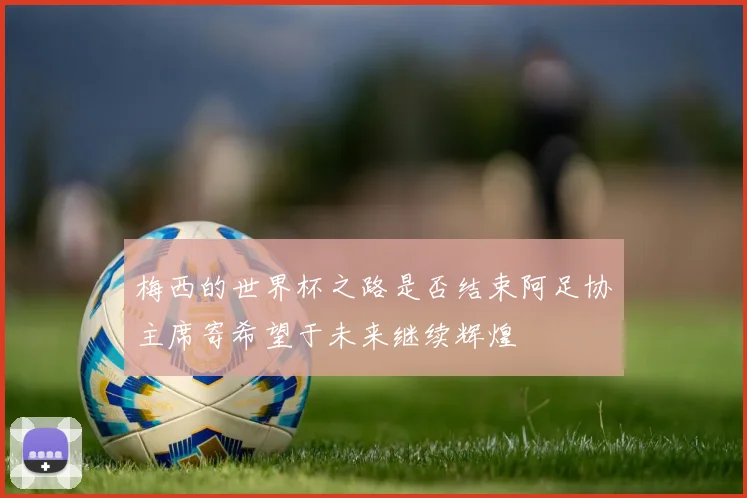 梅西的世界杯之路是否结束阿足协主席寄希望于未来继续辉煌
