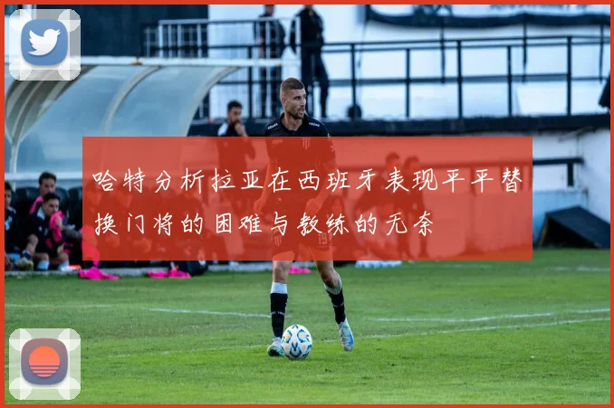 哈特分析拉亚在西班牙表现平平替换门将的困难与教练的无奈